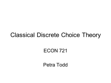 Classical Discrete Choice Theory ECON 721 Petra Todd.