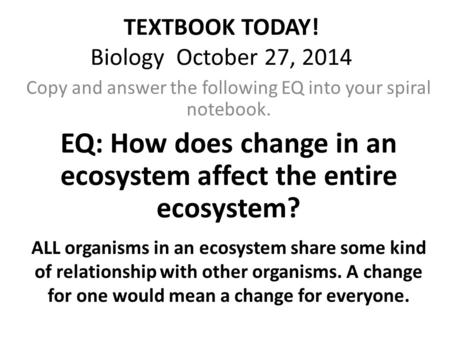 TEXTBOOK TODAY! Biology October 27, 2014 Copy and answer the following EQ into your spiral notebook. EQ: How does change in an ecosystem affect the entire.