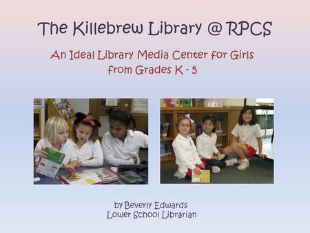 The Killebrew RPCS An Ideal Library Media Center for Girls from Grades K - 5 by Beverly Edwards Lower School Librarian.