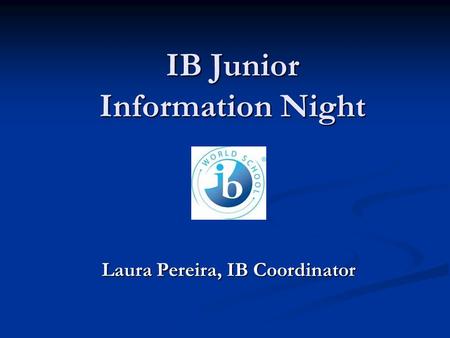 IB Junior Information Night Laura Pereira, IB Coordinator.