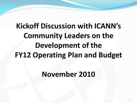 Kickoff Discussion with ICANN’s Community Leaders on the Development of the FY12 Operating Plan and Budget November 2010 1.