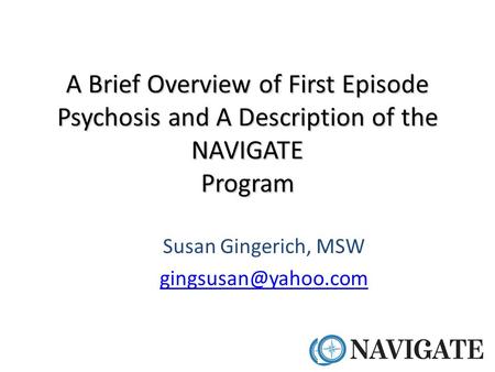 Susan Gingerich, MSW gingsusan@yahoo.com A Brief Overview of First Episode Psychosis and A Description of the NAVIGATE Program Susan Gingerich, MSW gingsusan@yahoo.com.