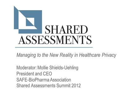 Managing to the New Reality in Healthcare Privacy Moderator: Mollie Shields-Uehling President and CEO SAFE-BioPharma Association Shared Assessments Summit.