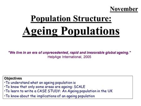 November Population Structure: Ageing Populations Objectives To understand what an ageing population isTo understand what an ageing population is To know.