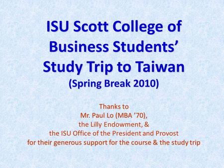 ISU Scott College of Business Students’ Study Trip to Taiwan (Spring Break 2010) Thanks to Mr. Paul Lo (MBA ’70), for their generous support for the course.