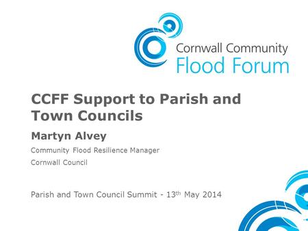 CCFF Support to Parish and Town Councils Martyn Alvey Community Flood Resilience Manager Cornwall Council Parish and Town Council Summit - 13 th May 2014.