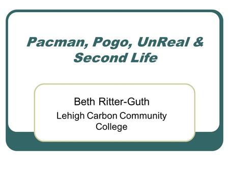 Pacman, Pogo, UnReal & Second Life Beth Ritter-Guth Lehigh Carbon Community College.