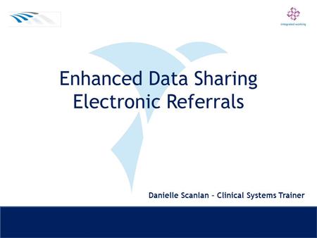 Enhanced Data Sharing Electronic Referrals Danielle Scanlan – Clinical Systems Trainer.