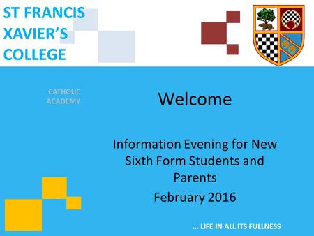 CATHOLIC ACADEMY ST FRANCIS XAVIER’S COLLEGE... LIFE IN ALL ITS FULLNESS Welcome Information Evening for New Sixth Form Students and Parents February 2016.