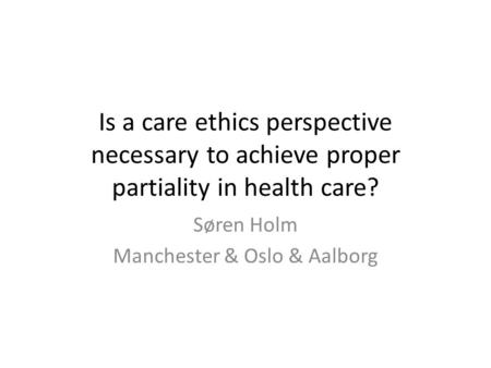 Is a care ethics perspective necessary to achieve proper partiality in health care? Søren Holm Manchester & Oslo & Aalborg.