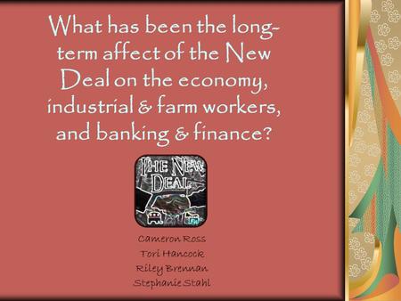 Cameron Ross Tori Hancock Riley Brennan Stephanie Stahl What has been the long- term affect of the New Deal on the economy, industrial & farm workers,