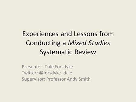 Experiences and Lessons from Conducting a Mixed Studies Systematic Review Presenter: Dale Forsdyke Supervisor: Professor Andy Smith.