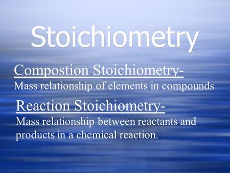 Stoichiometry Compostion Stoichiometry- Mass relationship of elements in compounds Reaction Stoichiometry- Mass relationship between reactants and products.