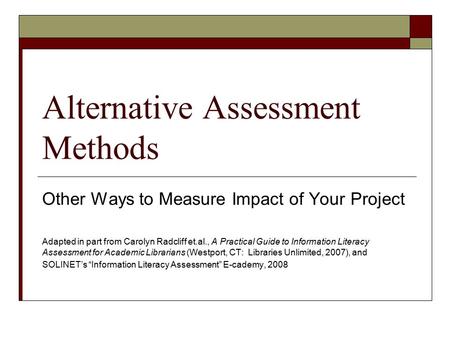 Alternative Assessment Methods Other Ways to Measure Impact of Your Project Adapted in part from Carolyn Radcliff et.al., A Practical Guide to Information.