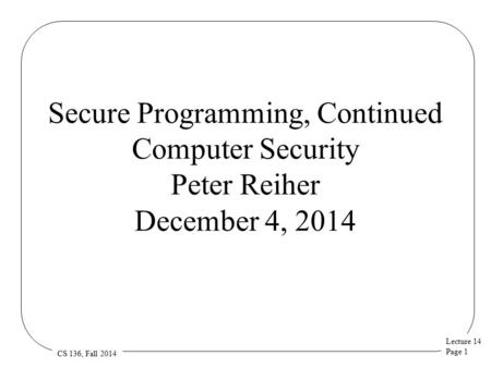 Lecture 14 Page 1 CS 136, Fall 2014 Secure Programming, Continued Computer Security Peter Reiher December 4, 2014.