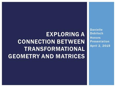 Danielle Dobitsch Honors Presentation April 2, 2015 EXPLORING A CONNECTION BETWEEN TRANSFORMATIONAL GEOMETRY AND MATRICES.