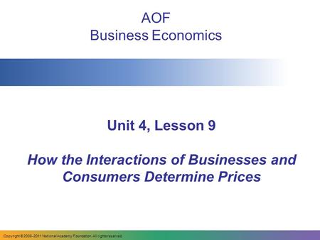 Unit 4, Lesson 9 How the Interactions of Businesses and Consumers Determine Prices AOF Business Economics Copyright © 2008–2011 National Academy Foundation.