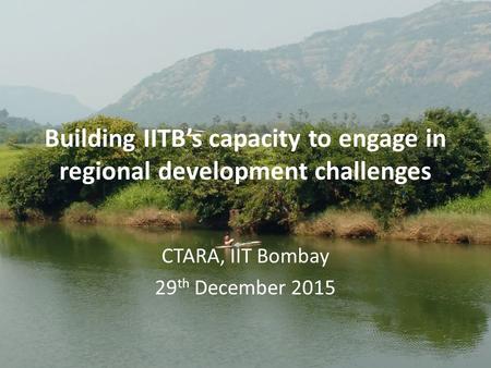 Building IITB’s capacity to engage in regional development challenges CTARA, IIT Bombay 29 th December 2015.