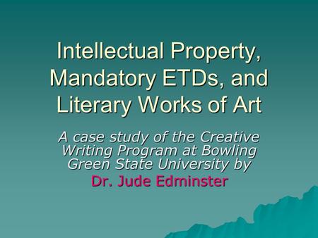 Intellectual Property, Mandatory ETDs, and Literary Works of Art A case study of the Creative Writing Program at Bowling Green State University by Dr.