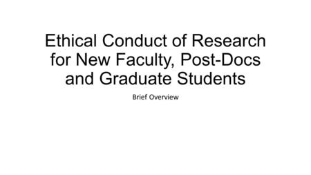 Ethical Conduct of Research for New Faculty, Post-Docs and Graduate Students Brief Overview.