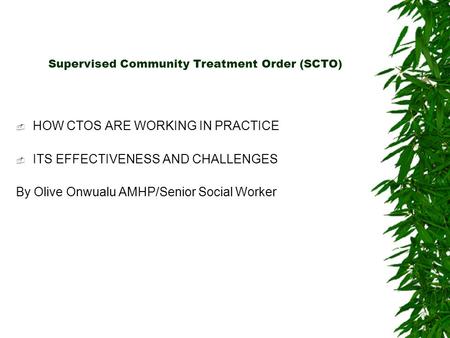 Supervised Community Treatment Order (SCTO)  HOW CTOS ARE WORKING IN PRACTICE  ITS EFFECTIVENESS AND CHALLENGES By Olive Onwualu AMHP/Senior Social Worker.