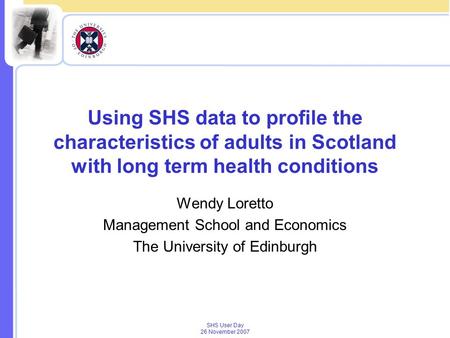 SHS User Day 26 November 2007 Using SHS data to profile the characteristics of adults in Scotland with long term health conditions Wendy Loretto Management.