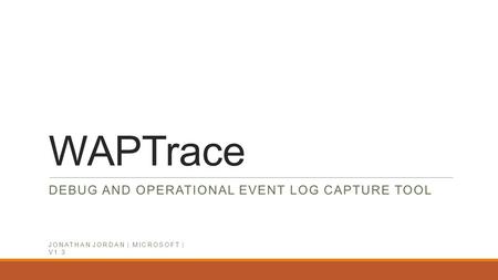 WAPTrace DEBUG AND OPERATIONAL EVENT LOG CAPTURE TOOL JONATHAN JORDAN | MICROSOFT | V1.3 Jonathan Jordan MICROSOFT | 09.2014 | V1.