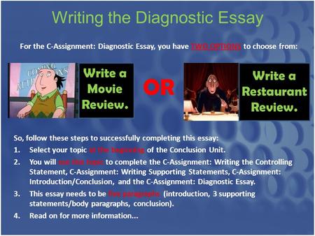 Writing the Diagnostic Essay For the C-Assignment: Diagnostic Essay, you have TWO OPTIONS to choose from: OR Write a Movie Review. Write a Restaurant Review.