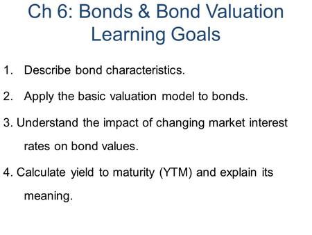 Ch 6: Bonds & Bond Valuation Learning Goals 1.Describe bond characteristics. 2.Apply the basic valuation model to bonds. 3. Understand the impact of changing.