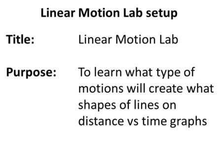 Linear Motion Lab setup Title: Purpose: Linear Motion Lab To learn what type of motions will create what shapes of lines on distance vs time graphs.