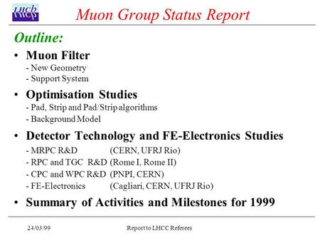 24/03/99Report to LHCC Referees Muon Group Status Report Outline: Muon Filter - New Geometry - Support System Optimisation Studies - Pad, Strip and Pad/Strip.