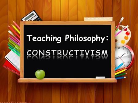 Teaching Philosophy: CONSTRUCTIVISM Prepared By: Group III.