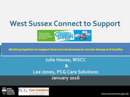 West Sussex Connect to Support Julie House, WSCC & Lee Jones, PCG Care Solutions January 2016 Working together to support local care businesses to remain.