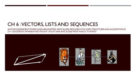 CH 6 : VECTORS, LISTS AND SEQUENCES ACKNOWLEDGEMENT: THESE SLIDES ARE ADAPTED FROM SLIDES PROVIDED WITH DATA STRUCTURES AND ALGORITHMS IN C++, GOODRICH,