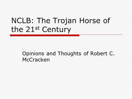 NCLB: The Trojan Horse of the 21 st Century Opinions and Thoughts of Robert C. McCracken.