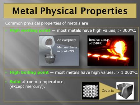 Common physical properties of metals are: High melting point — most metals have high values, > 300°C. High boiling point — most metals have high values,