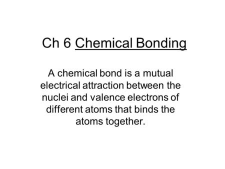 Ch 6 Chemical Bonding A chemical bond is a mutual electrical attraction between the nuclei and valence electrons of different atoms that binds the atoms.