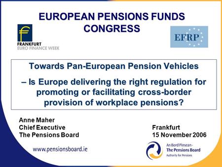 Anne Maher Chief Executive Frankfurt The Pensions Board15 November 2006 EUROPEAN PENSIONS FUNDS CONGRESS Towards Pan-European Pension Vehicles – Is Europe.