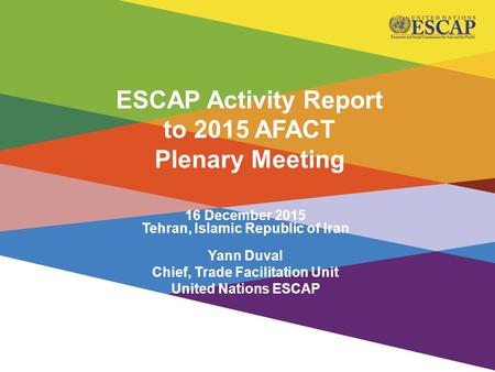 16 December 2015 Tehran, Islamic Republic of Iran Yann Duval Chief, Trade Facilitation Unit United Nations ESCAP ESCAP Activity Report to 2015 AFACT Plenary.