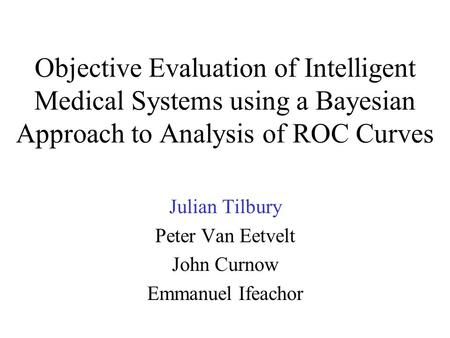 Objective Evaluation of Intelligent Medical Systems using a Bayesian Approach to Analysis of ROC Curves Julian Tilbury Peter Van Eetvelt John Curnow Emmanuel.