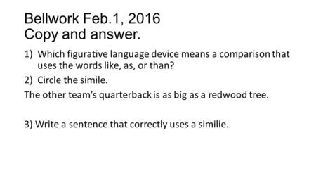 Bellwork Feb.1, 2016 Copy and answer. 1)Which figurative language device means a comparison that uses the words like, as, or than? 2)Circle the simile.