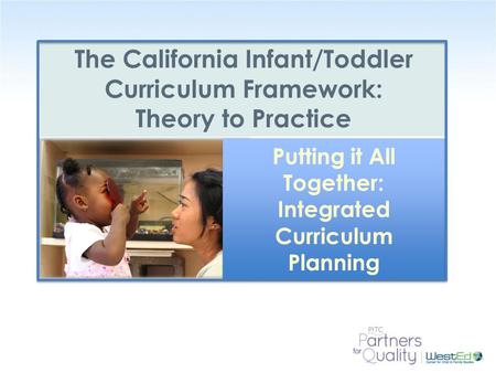 WestEd.org The California Infant/Toddler Curriculum Framework: Theory to Practice Putting it All Together: Integrated Curriculum Planning.