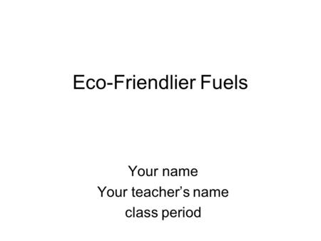 Eco-Friendlier Fuels Your name Your teacher’s name class period.