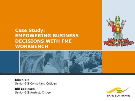 Case Study: EMPOWERING BUSINESS DECISIONS WITH FME WORKBENCH Eric Klein Senior GIS Consultant, Critigen Bill Bodinson Senior GIS Analyst, Critigen.