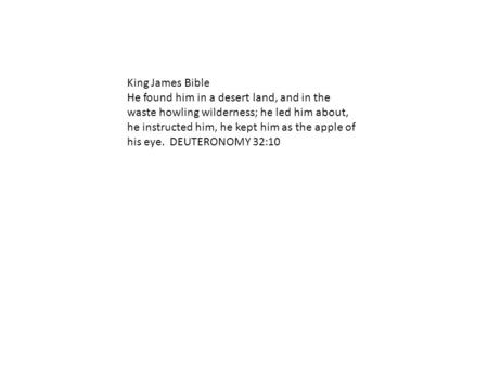 King James Bible He found him in a desert land, and in the waste howling wilderness; he led him about, he instructed him, he kept him as the apple of his.