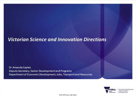 FOR OFFICIAL USE ONLY Victorian Science and Innovation Directions Dr Amanda Caples Deputy Secretary, Sector Development and Programs Department of Economic.