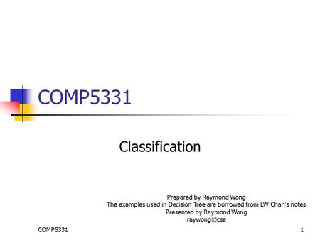 COMP53311 Classification Prepared by Raymond Wong The examples used in Decision Tree are borrowed from LW Chan ’ s notes Presented by Raymond Wong