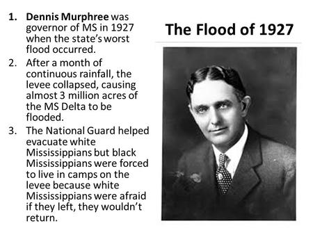 The Flood of 1927 1.Dennis Murphree was governor of MS in 1927 when the state’s worst flood occurred. 2.After a month of continuous rainfall, the levee.