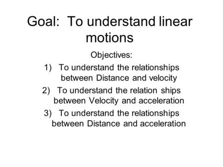 Goal: To understand linear motions Objectives: 1)To understand the relationships between Distance and velocity 2)To understand the relation ships between.