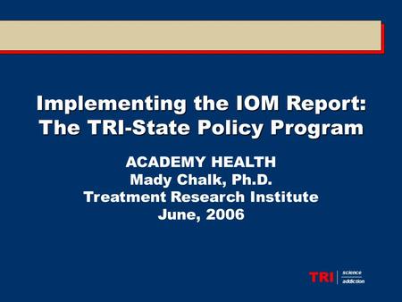 TRI science addiction Implementing the IOM Report: The TRI-State Policy Program ACADEMY HEALTH Mady Chalk, Ph.D. Treatment Research Institute June, 2006.